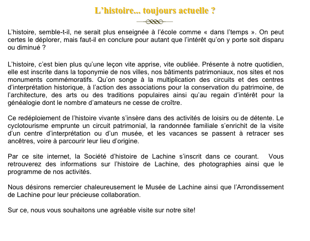 L’histoire... toujours actuelle ?&#10;￼&#10;L’histoire, semble-t-il, ne serait plus enseignée à l’école comme « dans l’temps ». On peut certes le déplorer, mais faut-il en conclure pour autant que l’intérêt qu’on y porte soit disparu ou diminué ?&#10;&#10;L’histoire, c’est bien plus qu’une leçon vite apprise, vite oubliée. Présente à notre quotidien, elle est inscrite dans la toponymie de nos villes, nos bâtiments patrimoniaux, nos sites et nos monuments commémoratifs. Qu’on songe à la multiplication des circuits et des centres d’interprétation historique, à l’action des associations pour la conservation du patrimoine, de l’architecture, des arts ou des traditions populaires ainsi qu’au regain d’intérêt pour la généalogie dont le nombre d’amateurs ne cesse de croître.&#10;&#10;Ce redéploiement de l’histoire vivante s’insère dans des activités de loisirs ou de détente. Le cyclotourisme emprunte un circuit patrimonial, la randonnée familiale s’enrichit de la visite d’un centre d’interprétation ou d’un musée, et les vacances se passent à retracer ses ancêtres, voire à parcourir leur lieu d’origine.&#10;&#10;Par ce site internet, la Société d’histoire de Lachine s’inscrit dans ce courant.  Vous retrouverez des informations sur l’histoire de Lachine, des photographies ainsi que le programme de nos activités.&#10;&#10;Nous désirons remercier chaleureusement le Musée de Lachine ainsi que l’Arrondissement de Lachine pour leur précieuse collaboration.&#10;&#10;Sur ce, nous vous souhaitons une agréable visite sur notre site!&#10;&#10;&#10;Entrée