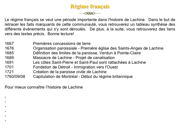 Régime français&#10;￼&#10;Le régime français se veut une période importante dans l'histoire de Lachine.  Dans le but de retracer les faits marquants de cette communauté, vous retrouverez un tableau synthèse des différents événements qui s'y sont déroulés.  De plus, à la suite, vous retrouverez des liens vers des textes précis.  Bonne lecture!&#10;1667                 Premières concessions de terre&#10;1676                 Organisation paroissiale - Première église des Saints-Anges de Lachine&#10;1685                 Définition des limites de la paroisse, Verdun à Pointe-Claire&#10;1689                 Massacre de Lachine - Projet de canalisation&#10;1691                 Les côtes Saint-Pierre et Saint-Paul sont rattachées à Lachine&#10;1701                 Fondation de Détroit - Immigration vers l'Ouest&#10;1721                 Création de la paroisse civile de Lachine&#10;1760/09/08       Capitulation de Montréal - Début du régime britannique&#10;&#10;Pour mieux connaître l’histoire de Lachine&#10;-  Informations sur la Maison LeBer-LeMoyne&#10;-  Rues de Lachine au nom des pionniers du XVIIe siècle&#10;-  Origine de Lachine et du nom&#10;-  Les victimes du massacre de Lachine, 1689-1691&#10;-  Du côté de Saint-Pierre&#10;-  Qui était Catherine Soumillard ?&#10;